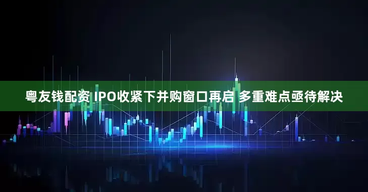 粤友钱配资 IPO收紧下并购窗口再启 多重难点亟待解决