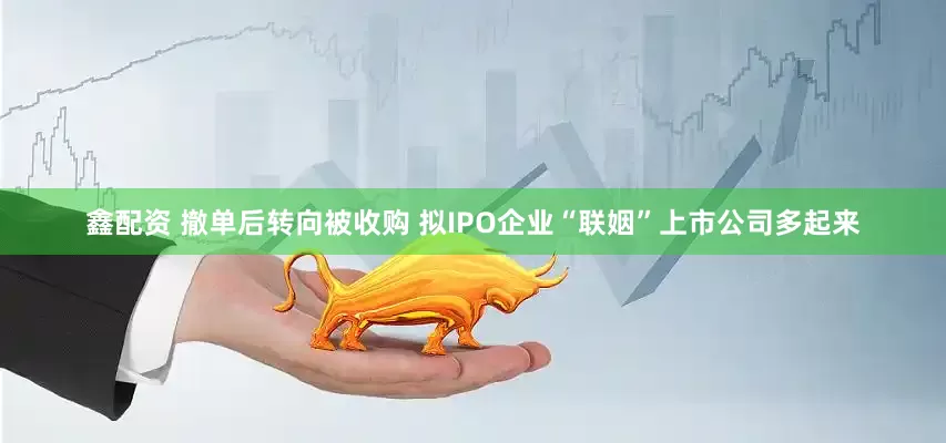 鑫配资 撤单后转向被收购 拟IPO企业“联姻”上市公司多起来