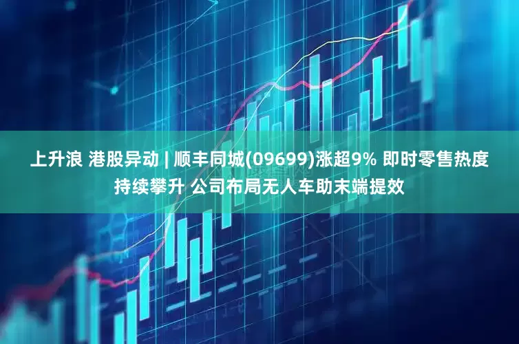 上升浪 港股异动 | 顺丰同城(09699)涨超9% 即时零售热度持续攀升 公司布局无人车助末端提效