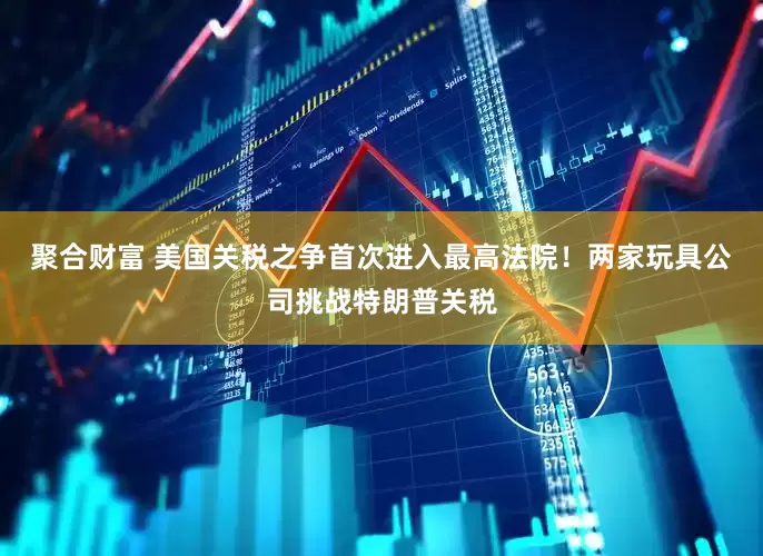 聚合财富 美国关税之争首次进入最高法院！两家玩具公司挑战特朗普关税
