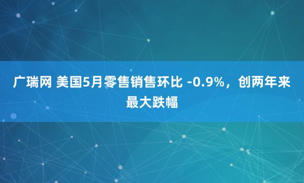 广瑞网 美国5月零售销售环比 -0.9%，创两年来最大跌幅