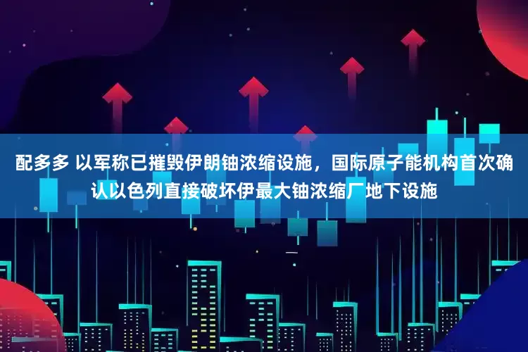 配多多 以军称已摧毁伊朗铀浓缩设施，国际原子能机构首次确认以色列直接破坏伊最大铀浓缩厂地下设施
