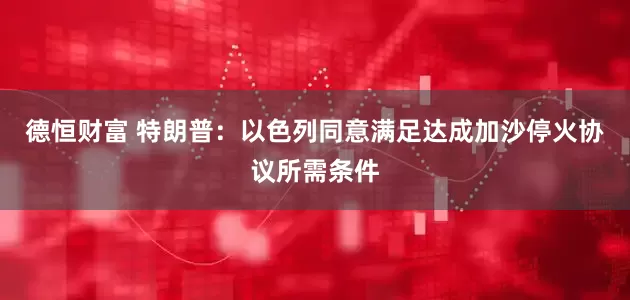 德恒财富 特朗普：以色列同意满足达成加沙停火协议所需条件