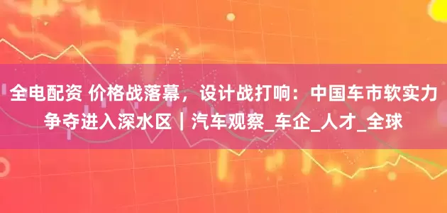 全电配资 价格战落幕，设计战打响：中国车市软实力争夺进入深水区｜汽车观察_车企_人才_全球