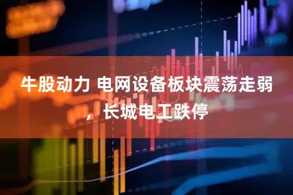 牛股动力 电网设备板块震荡走弱，长城电工跌停