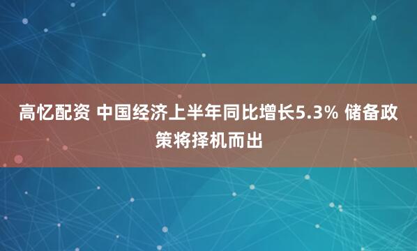 高忆配资 中国经济上半年同比增长5.3% 储备政策将择机而出