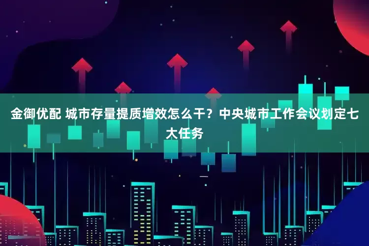 金御优配 城市存量提质增效怎么干？中央城市工作会议划定七大任务