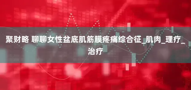 聚财略 聊聊女性盆底肌筋膜疼痛综合征_肌肉_理疗_治疗