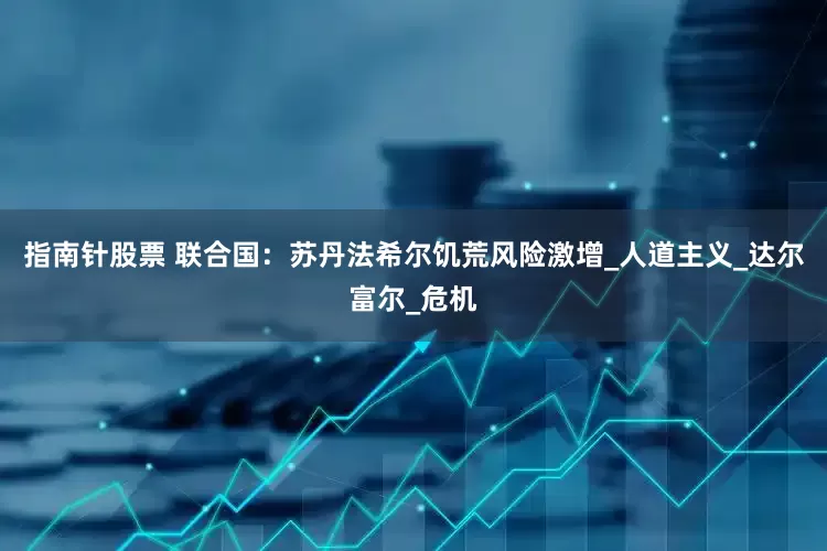 指南针股票 联合国：苏丹法希尔饥荒风险激增_人道主义_达尔富尔_危机
