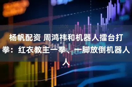 杨帆配资 周鸿祎和机器人擂台打拳：红衣教主一拳、一脚放倒机器人