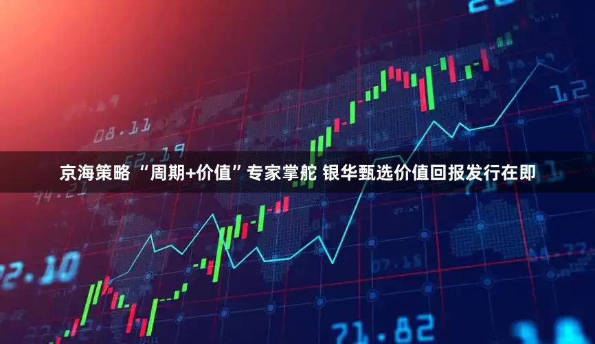 京海策略 “周期+价值”专家掌舵 银华甄选价值回报发行在即
