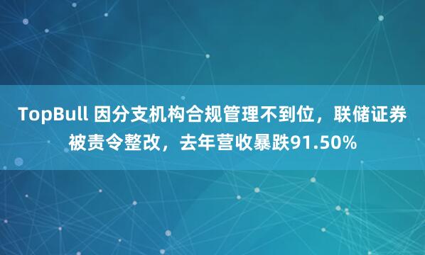 TopBull 因分支机构合规管理不到位，联储证券被责令整改，去年营收暴跌91.50%