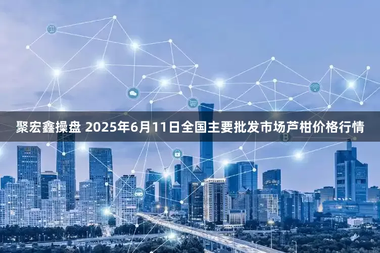 聚宏鑫操盘 2025年6月11日全国主要批发市场芦柑价格行情