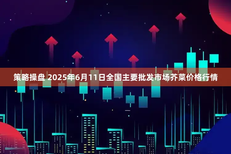策略操盘 2025年6月11日全国主要批发市场芥菜价格行情