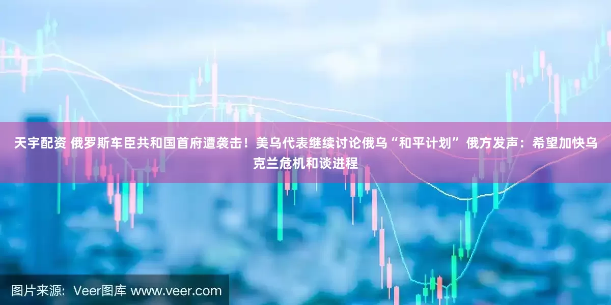 天宇配资 俄罗斯车臣共和国首府遭袭击！美乌代表继续讨论俄乌“和平计划” 俄方发声：希望加快乌克兰危机和谈进程