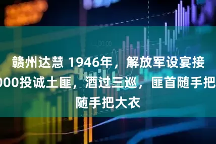 赣州达慧 1946年，解放军设宴接风2000投诚土匪，酒过三巡，匪首随手把大衣