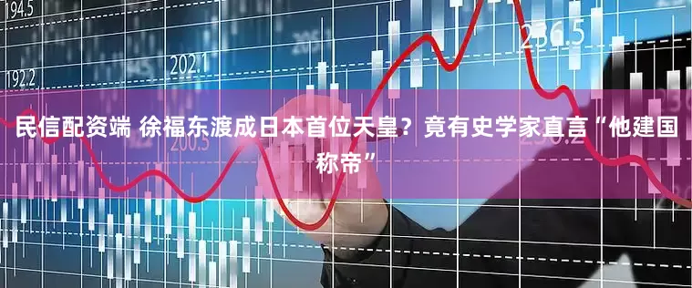 民信配资端 徐福东渡成日本首位天皇？竟有史学家直言“他建国称帝”